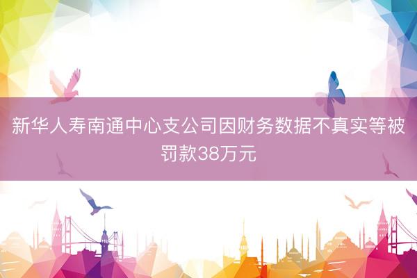 新华人寿南通中心支公司因财务数据不真实等被罚款38万元