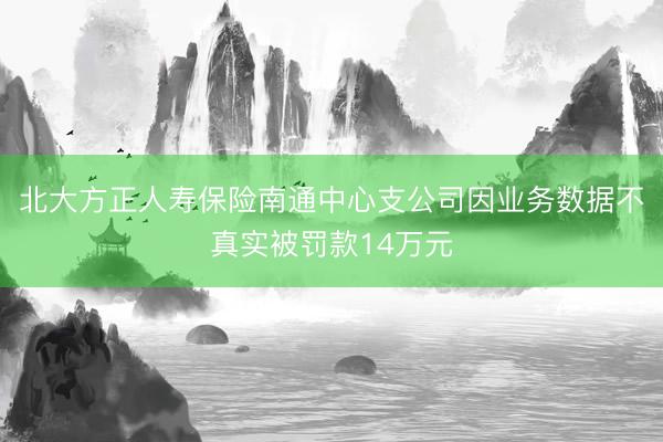 北大方正人寿保险南通中心支公司因业务数据不真实被罚款14万元