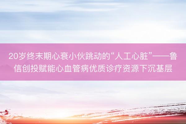 20岁终末期心衰小伙跳动的“人工心脏”——鲁信创投赋能心血管病优质诊疗资源下沉基层