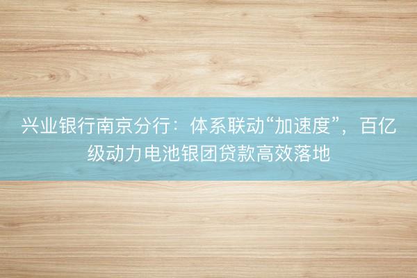 兴业银行南京分行：体系联动“加速度”，百亿级动力电池银团贷款高效落地