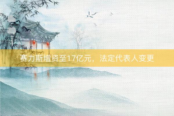 赛力斯增资至17亿元，法定代表人变更