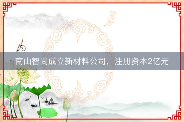 南山智尚成立新材料公司，注册资本2亿元