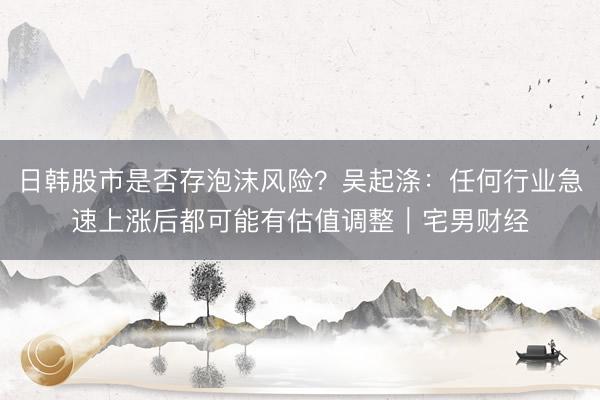 日韩股市是否存泡沫风险？吴起涤：任何行业急速上涨后都可能有估值调整｜宅男财经