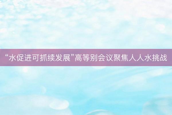 “水促进可抓续发展”高等别会议聚焦人人水挑战