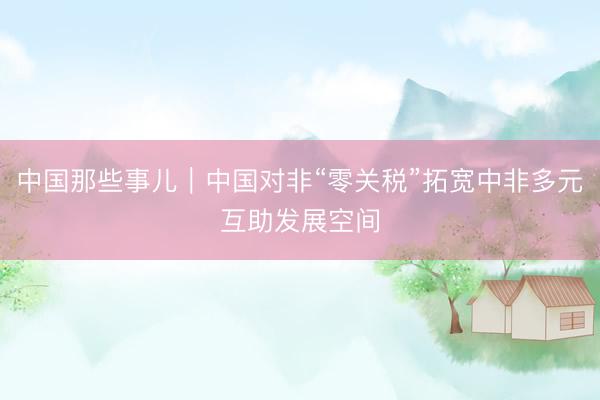 中国那些事儿｜中国对非“零关税”拓宽中非多元互助发展空间