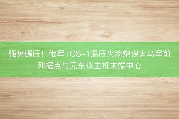 强势碾压！俄军TOS-1温压火箭炮谋害乌军前列据点与无东谈主机末端中心