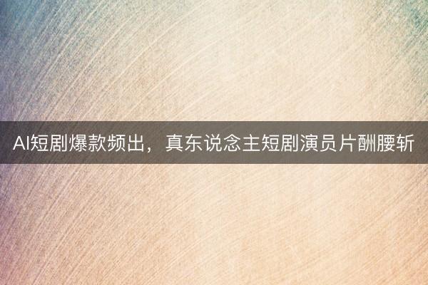 AI短剧爆款频出，真东说念主短剧演员片酬腰斩