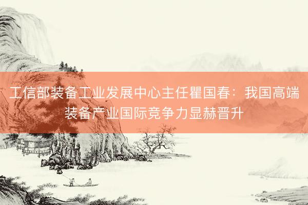 工信部装备工业发展中心主任瞿国春：我国高端装备产业国际竞争力显赫晋升