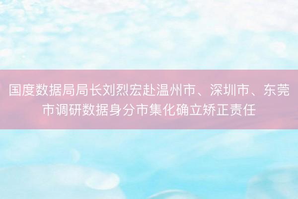 国度数据局局长刘烈宏赴温州市、深圳市、东莞市调研数据身分市集化确立矫正责任