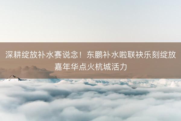 深耕绽放补水赛说念！东鹏补水啦联袂乐刻绽放嘉年华点火杭城活力