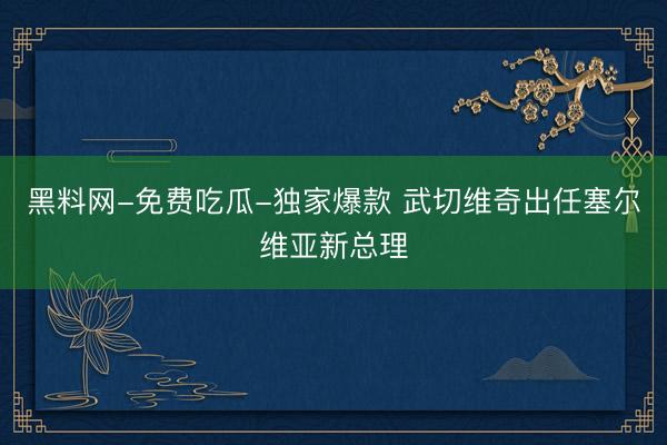 黑料网-免费吃瓜-独家爆款 武切维奇出任塞尔维亚新总理