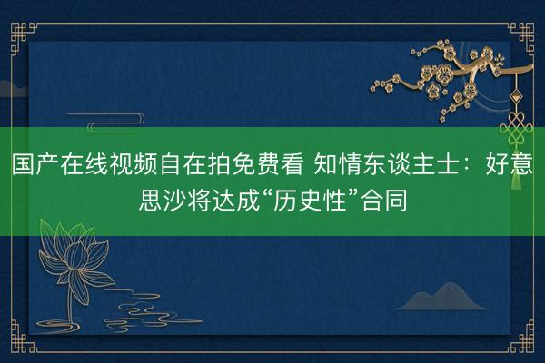 国产在线视频自在拍免费看 知情东谈主士：好意思沙将达成“历史性”合同