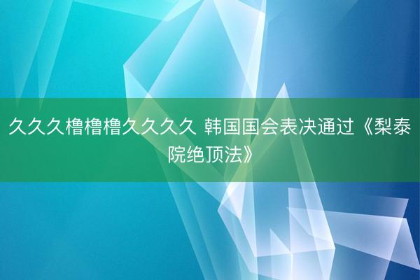 久久久橹橹橹久久久久 韩国国会表决通过《梨泰院绝顶法》