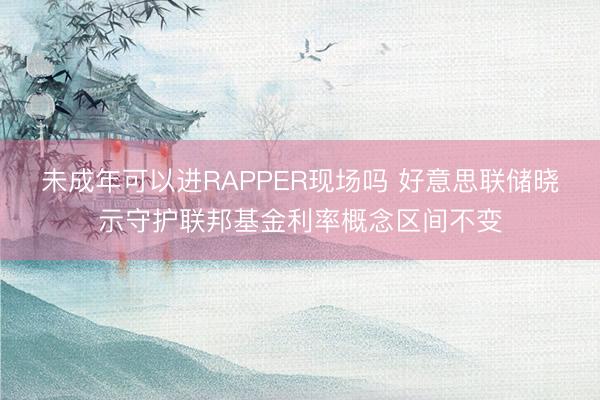 未成年可以进RAPPER现场吗 好意思联储晓示守护联邦基金利率概念区间不变