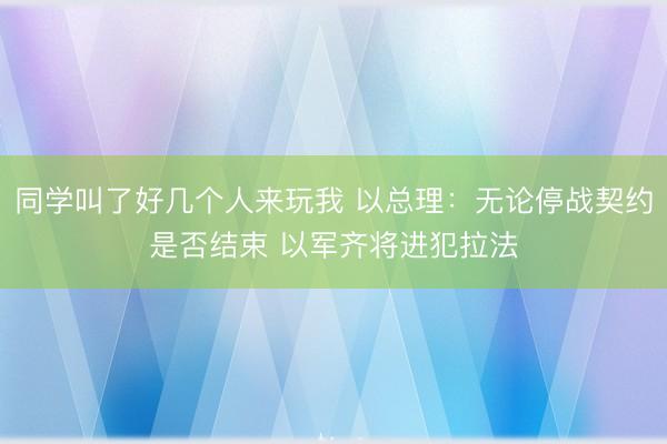 同学叫了好几个人来玩我 以总理：无论停战契约是否结束 以军齐将进犯拉法