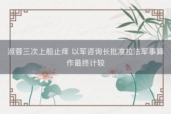 淑蓉三次上船止痒 以军咨询长批准拉法军事算作最终计较