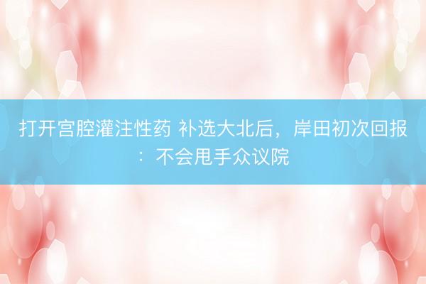 打开宫腔灌注性药 补选大北后，岸田初次回报：不会甩手众议院