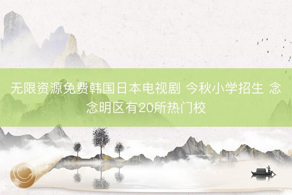 无限资源免费韩国日本电视剧 今秋小学招生 念念明区有20所热门校