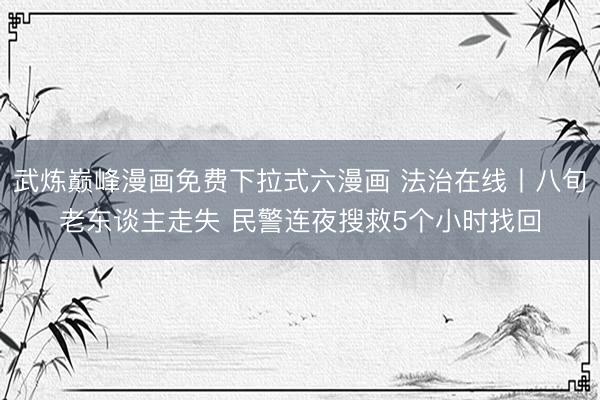 武炼巅峰漫画免费下拉式六漫画 法治在线丨八旬老东谈主走失 民警连夜搜救5个小时找回