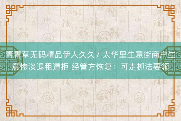 青青草无码精品伊人久久7 太华里生意街商户生意惨淡退租遭拒 经管方恢复：可走抓法要领