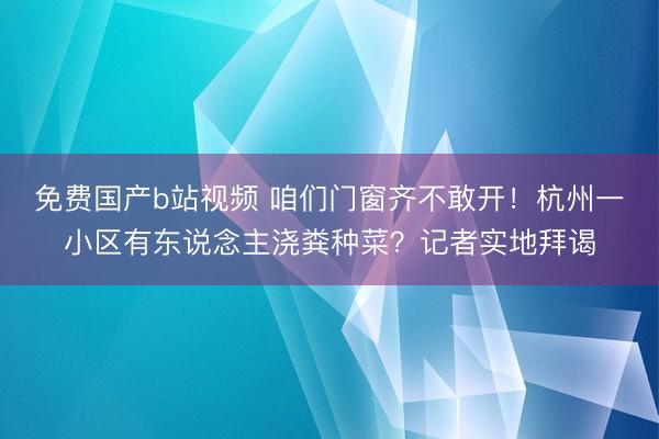 免费国产b站视频 咱们门窗齐不敢开！杭州一小区有东说念主浇粪种菜？记者实地拜谒