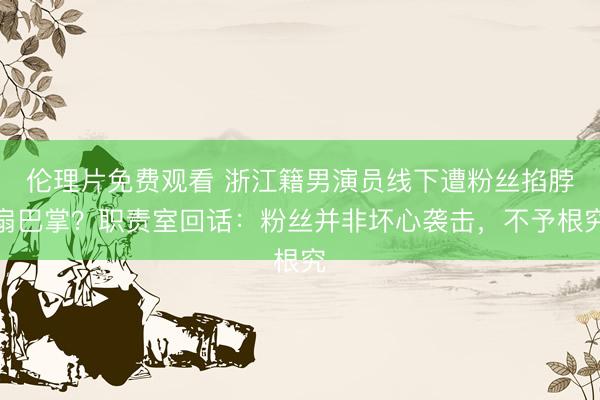 伦理片免费观看 浙江籍男演员线下遭粉丝掐脖扇巴掌？职责室回话：粉丝并非坏心袭击，不予根究