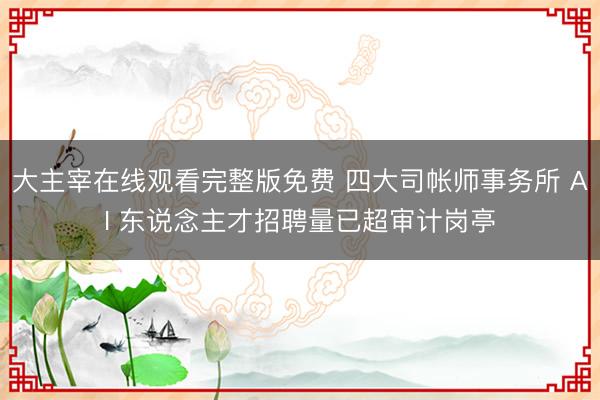大主宰在线观看完整版免费 四大司帐师事务所 AI 东说念主才招聘量已超审计岗亭