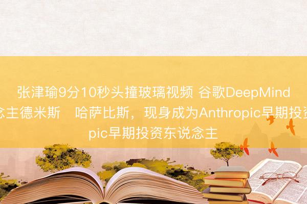 张津瑜9分10秒头撞玻璃视频 谷歌DeepMind创举东说念主德米斯・哈萨比斯，现身成为Anthropic早期投资东说念主