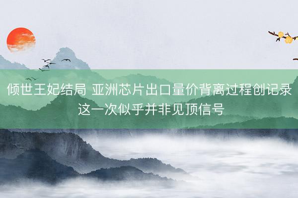 倾世王妃结局 亚洲芯片出口量价背离过程创记录 这一次似乎并非见顶信号