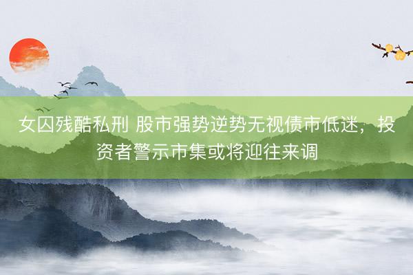 女囚残酷私刑 股市强势逆势无视债市低迷，投资者警示市集或将迎往来调