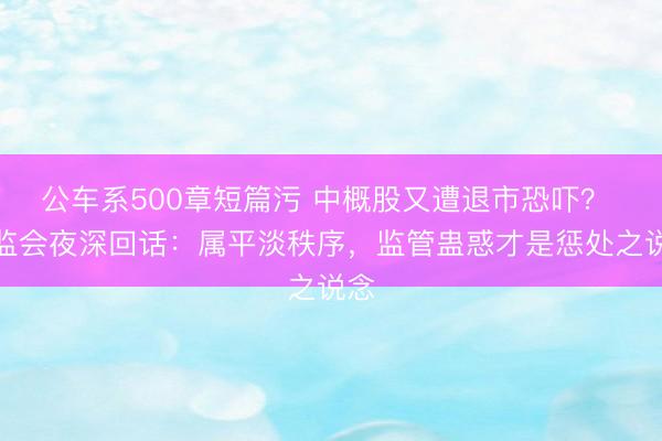 公车系500章短篇污 中概股又遭退市恐吓？ 证监会夜深回话：属平淡秩序，监管蛊惑才是惩处之说念