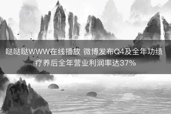 哒哒哒WWW在线播放 微博发布Q4及全年功绩 疗养后全年营业利润率达37%