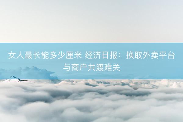 女人最长能多少厘米 经济日报：换取外卖平台与商户共渡难关