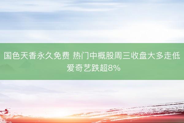 国色天香永久免费 热门中概股周三收盘大多走低 爱奇艺跌超8%