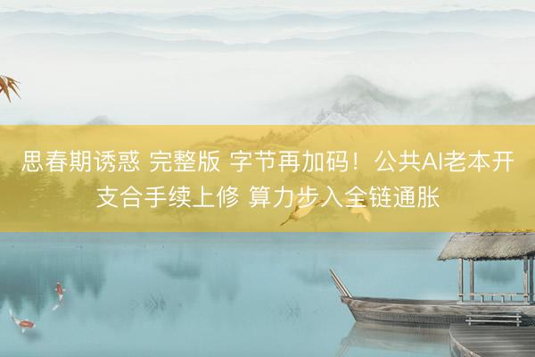 思春期诱惑 完整版 字节再加码！公共AI老本开支合手续上修 算力步入全链通胀