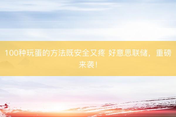 100种玩蛋的方法既安全又疼 好意思联储，重磅来袭！