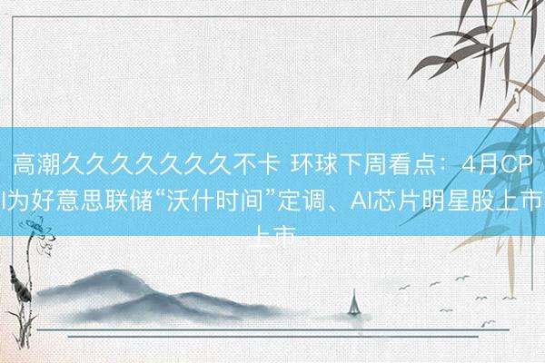 高潮久久久久久久久不卡 环球下周看点：4月CPI为好意思联储“沃什时间”定调、AI芯片明星股上市