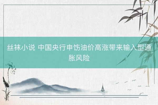 丝袜小说 中国央行申饬油价高涨带来输入型通胀风险