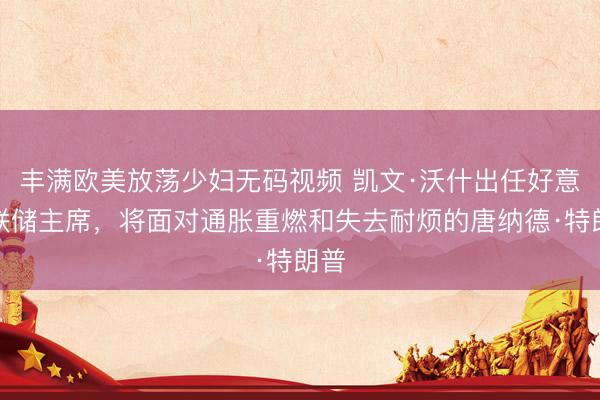 丰满欧美放荡少妇无码视频 凯文·沃什出任好意思联储主席,将面对通胀重燃和失去耐烦的唐纳德·特朗普