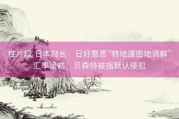 性片段 日本财长:日好意思“特地邃密地调解”汇率策略,贝森特被指默认侵犯