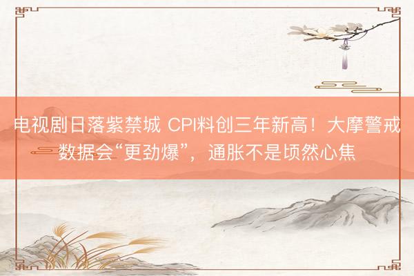 电视剧日落紫禁城 CPI料创三年新高！大摩警戒数据会“更劲爆”，通胀不是顷然心焦