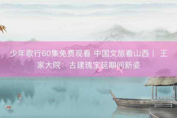 少年歌行60集免费观看 中国文旅看山西丨 王家大院：古建瑰宝延期间新姿
