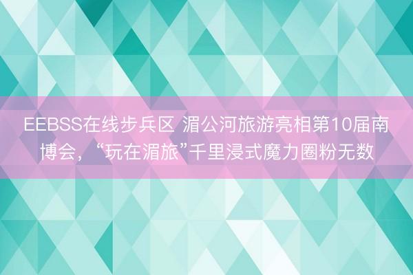 EEBSS在线步兵区 湄公河旅游亮相第10届南博会，“玩在湄旅”千里浸式魔力圈粉无数