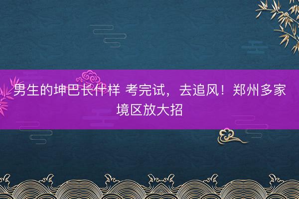 男生的坤巴长什样 考完试，去追风！郑州多家境区放大招