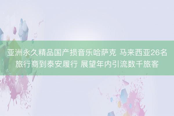 亚洲永久精品国产损音乐哈萨克 马来西亚26名旅行商到泰安履行 展望年内引流数千旅客