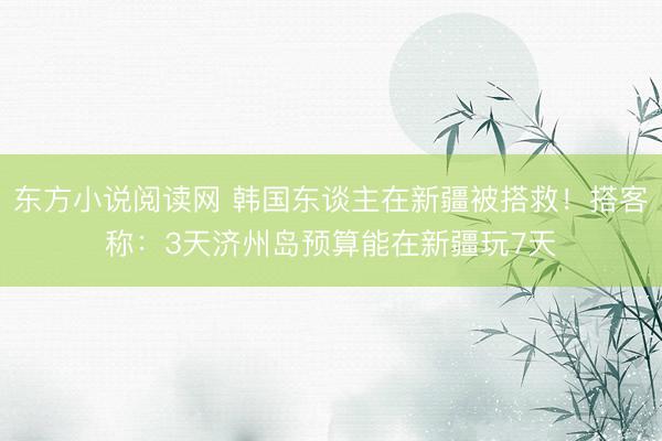 东方小说阅读网 韩国东谈主在新疆被搭救！搭客称：3天济州岛预算能在新疆玩7天