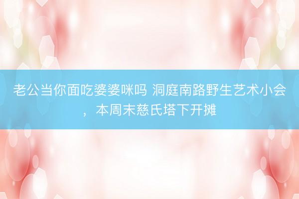 老公当你面吃婆婆咪吗 洞庭南路野生艺术小会，<a href=