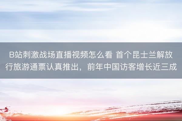 B站刺激战场直播视频怎么看 首个昆士兰解放行旅游通票认真推出,前年中国访客增长近三成