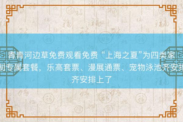 青青河边草免费观看免费 “上海之夏”为四类家庭定制专属套餐，乐高套票、漫展通票、宠物泳池齐安排上了