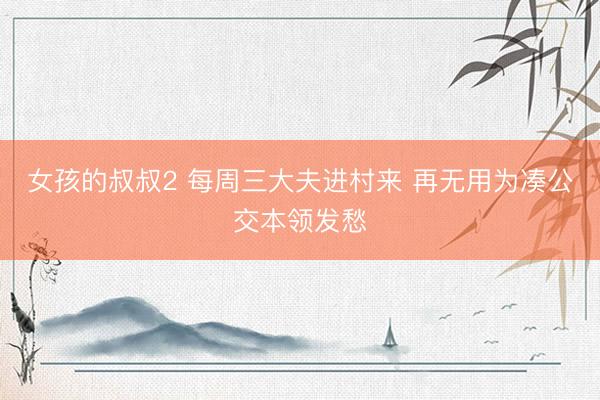 女孩的叔叔2 每周三大夫进村来 再无用为凑公交本领发愁